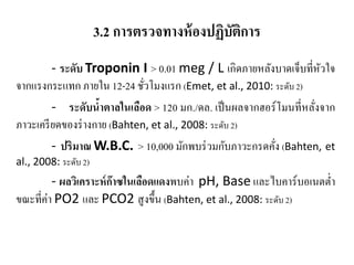3.2 การตรวจทางห้องปฏิบัติการ
- ระดับ Troponin I > 0.01 meg / L เกิดภายหลังบาดเจ็บที่หัวใจ
จากแรงกระแทก ภายใน 12-24 ชั่วโมงแรก (Emet, et al., 2010: ระดับ 2)
- ระดับนํ้าตาลในเลือด > 120 มก./ดล. เป็นผลจากฮอร์โมนที่หลั่งจาก
ภาวะเครียดของร่างกาย (Bahten, et al., 2008: ระดับ 2)
- ปริมาณ W.B.C. > 10,000 มักพบร่วมกับภาวะกรดคั่ง (Bahten, et
al., 2008: ระดับ 2)
- ผลวิเคราะห์ก๊าซในเลือดแดงพบค่า pH, Base และไบคาร์บอเนตตํ่า
ขณะที่ค่า PO2 และ PCO2 สูงขึ้น (Bahten, et al., 2008: ระดับ 2)
 