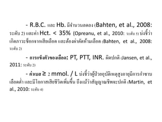 - R.B.C. และ Hb. มีจํานวนลดลง (Bahten, et al., 2008:
ระดับ 2) และค่า Hct. < 35% (Opreanu, et al., 2010: ระดับ 5) บ่งชี้ว่า
เกิดภาวะช็อกจากเสียเลือด และต้องผ่าตัดห้ามเลือด (Bahten, et al., 2008:
ระดับ 2)
- การแข็งตัวของเลือด: PT, PTT, INR. ผิดปกติ (Jansen, et al.,
2011: ระดับ 2)
- ค่าเบส ≥ 2 mmol. / L บ่งชี้ว่าผู้ป่วยอุบัติเหตุสูงอายุมีการกําซาบ
เลือดตํ่า และมีโอกาสเสียชีวิตเพิ่มขึ้น ถึงแม้ว่าสัญญาณชีพจะปกติ (Martin, et
al., 2010: ระดับ 4)
 