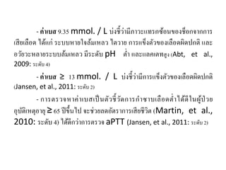 - ค่าเบส 9.35 mmol. / L บ่งชี้ว่ามีภาวะแทรกซ้อนของช็อกจากการ
เสียเลือด ได้แก่ ระบบหายใจล้มเหลว ไตวาย การแข็งตัวของเลือดผิดปกติ และ
อวัยวะหลายระบบล้มเหลว มีระดับ pH ตํ่า และแลคเตทสูง (Abt, et al.,
2009: ระดับ 4)
- ค่าเบส ≥ 13 mmol. / L บ่งชี้ว่ามีการแข็งตัวของเลือดผิดปกติ
(Jansen, et al., 2011: ระดับ 2)
- การตรวจหาค่าเบสเป็นตัวชี้วัดการกําซาบเลือดตํ่าได้ดีในผู้ป่ วย
อุบัติเหตุอายุ ≥ 65 ปีขึ้นไป จะช่วยลดอัตราการเสียชีวิต (Martin, et al.,
2010: ระดับ 4) ได้ดีกว่าการตรวจ aPTT (Jansen, et al., 2011: ระดับ 2)
 