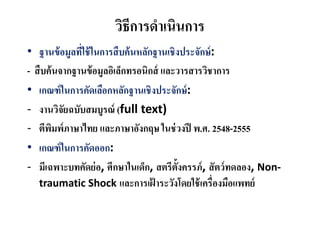 วิธีการดําเนินการ
• ฐานข้อมูลที่ใช้ในการสืบค้นหลักฐานเชิงประจักษ์:
- สืบค้นจากฐานข้อมูลอิเล็กทรอนิกส์ และวารสารวิชาการ
• เกณฑ์ในการคัดเลือกหลักฐานเชิงประจักษ์:
- งานวิจัยฉบับสมบูรณ์ (full text)
- ตีพิมพ์ภาษาไทย และภาษาอังกฤษ ในช่วงปี พ.ศ. 2548-2555
• เกณฑ์ในการคัดออก:
- มีเฉพาะบทคัดย่อ, ศึกษาในเด็ก, สตรีตั้งครรภ์, สัตว์ทดลอง, Non-
traumatic Shock และการเฝ้ าระวังโดยใช้เครื่องมือแพทย์
 