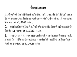 ข้อเสนอแนะ
1. เครื่องมือที่นํามาใช้ประเมินต้องมีความไว และแม่นยํา ใช้สืบค้นภาวะ
ช็อกจากการบาดเจ็บในระยะเริ่มแรก นําไปสู่การรักษาที่เหมาะสม
(Cannon, et al., 2009: ระดับ 4)
2. การประเมินการไหลเวียนโลหิตต้องประเมินด้วยเครื่องมือหลายชนิด
ร่วมกัน (Opreanu, et al., 2010: ระดับ 5)
3. กระบวนการทํางานของระบบต่างๆในร่างกายภายหลังการบาดเจ็บ
รุนแรง มีการเปลี่ยนแปลงอยู่ตลอดเวลา ดังนั้นจึงควรติดตามเฝ้าระวังอย่าง
ต่อเนื่อง (Bahten, et al., 2008: ระดับ 2)
 
