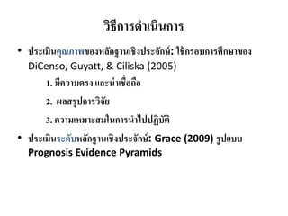 วิธีการดําเนินการ
• ประเมินคุณภาพของหลักฐานเชิงประจักษ์: ใช้กรอบการศึกษาของ
DiCenso, Guyatt, & Ciliska (2005)
1. มีความตรง และน่าเชื่อถือ
2. ผลสรุปการวิจัย
3. ความเหมาะสมในการนําไปปฏิบัติ
• ประเมินระดับหลักฐานเชิงประจักษ์: Grace (2009) รูปแบบ
Prognosis Evidence Pyramids
 