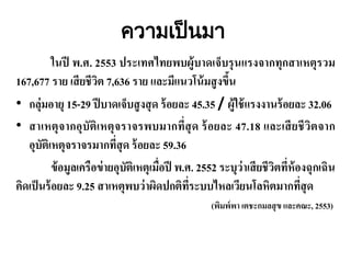 ความเปนมา
ในปี พ.ศ. 2553 ประเทศไทยพบผู้บาดเจ็บรุนแรงจากทุกสาเหตุรวม
167,677 ราย เสียชีวิต 7,636 ราย และมีแนวโน้มสูงขึ้น
• กลุ่มอายุ 15-29 ปีบาดเจ็บสูงสุด ร้อยละ 45.35 / ผู้ใช้แรงงานร้อยละ 32.06
• สาเหตุจากอุบัติเหตุจราจรพบมากที่สุด ร้อยละ 47.18 และเสียชีวิตจาก
อุบัติเหตุจราจรมากที่สุด ร้อยละ 59.36
ข้อมูลเครือข่ายอุบัติเหตุเมื่อปี พ.ศ. 2552 ระบุว่าเสียชีวิตที่ห้องฉุกเฉิน
คิดเป็นร้อยละ 9.25 สาเหตุพบว่าผิดปกติที่ระบบไหลเวียนโลหิตมากที่สุด
(พิมพ์พา เตชะกมลสุข และคณะ, 2553)
 