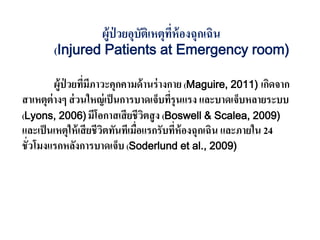 ผู้ป่ วยอุบัติเหตุที่ห้องฉุกเฉิน
(Injured Patients at Emergency room)
ผู้ป่ วยที่มีภาวะคุกคามด้านร่างกาย (Maguire, 2011) เกิดจาก
สาเหตุต่างๆ ส่วนใหญ่เป็นการบาดเจ็บที่รุนแรง และบาดเจ็บหลายระบบ
(Lyons, 2006) มีโอกาสเสียชีวิตสูง (Boswell & Scalea, 2009)
และเป็นเหตุให้เสียชีวิตทันทีเมื่อแรกรับที่ห้องฉุกเฉิน และภายใน 24
ชั่วโมงแรกหลังการบาดเจ็บ (Soderlund et al., 2009)
 