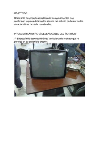 OBJETIVOS:

Realizar la descripción detallada de los componentes que
conforman la placa del monitor atreves del estudio particular de las
características de cada una de ellas.



PROCEDIMIENTO PARA DESENSAMBLE DEL MONITOR

1º Empezamos desensamblando la cubierta del monitor que lo
protege en su superficie exterior.
 