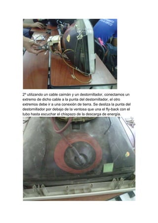 2º utilizando un cable caimán y un destornillador, conectamos un
extremo de dicho cable a la punta del destornillador, el otro
extremos debe ir a una conexión de tierra. Se desliza la punta del
destornillador por debajo de la ventosa que una el fly-back con el
tubo hasta escuchar el chispazo de la descarga de energía.
 