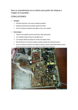 lleva un procedimiento en su interior para poder dar enfoque o
imagen en la pantalla .

CONCLUCIONES

   Ventajas:
       Permiten reproducir una mayor variedad cromática.
       Distintas resoluciones se pueden ajustar al monitor.
       En los monitores de apertura de rejilla no hay moire vertical.

   Desventajas:
       Ocupan más espacio (cuanto más fondo, mejor geometría).
       Los modelos antiguos tienen la pantalla curva.
       Los campos eléctricos afectan al monitor (la imagen vibra).
       Para disfrutar de una buena imagen necesitan ajustes por parte del usuario.
       En los monitores de apertura de rejilla se pueden apreciar (bajo fondo blanco) varias
        líneas de tensión muy finas que cruzan la pantalla horizontalmente.
 
