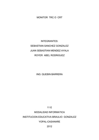MONITOR TRC O CRT




            INTEGRANTES:

     SEBASTIAN SANCHEZ GONZALEZ

     JUAN SEBASTIAN MENDEZ AYALA

        ROYER ABEL RODRIGUEZ




         ING: QUEBIN BARRERA




                 11 E

        MODALIDAD INFORMATICA

INSTITUCION EDUCATIVA BRAULIO GONZALEZ

           YOPAL-CASANARE

                 2012
 