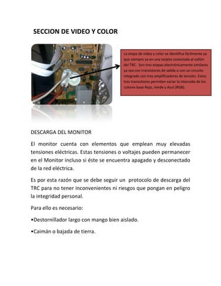 SECCION DE VIDEO Y COLOR

                                      La etapa de video y color se identifica fácilmente ya
                                      que siempre va en una tarjeta conectada al cañón
                                      del TRC. Son tres etapas electrónicamente similares
                                      ya sea con transistores de salida o con un circuito
                                      integrado con tres amplificadores de tensión. Estos
                                      tres transistores permiten variar la intensida de los
                                      colores base Rojo, Verde y Azul (RGB).




DESCARGA DEL MONITOR

El monitor cuenta con elementos que emplean muy elevadas
tensiones eléctricas. Estas tensiones o voltajes pueden permanecer
en el Monitor incluso si éste se encuentra apagado y desconectado
de la red eléctrica.

Es por esta razón que se debe seguir un protocolo de descarga del
TRC para no tener inconvenientes ni riesgos que pongan en peligro
la integridad personal.

Para ello es necesario:

•Destornillador largo con mango bien aislado.

•Caimán o bajada de tierra.
 