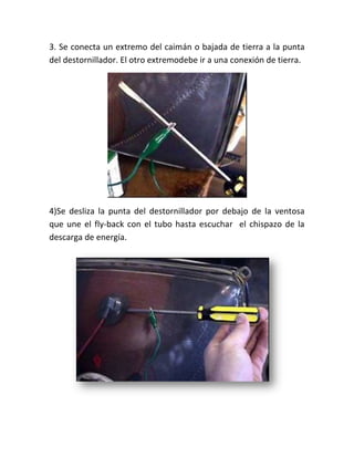3. Se conecta un extremo del caimán o bajada de tierra a la punta
del destornillador. El otro extremodebe ir a una conexión de tierra.




4)Se desliza la punta del destornillador por debajo de la ventosa
que une el fly‐back con el tubo hasta escuchar el chispazo de la
descarga de energía.
 