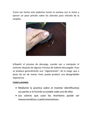 5.Una vez hecho esto podemos tomar la ventosa con la mano y
ejercer un poco presión sobre los laterales para retirarla de la
ampolla.




6.Repetir el proceso de descarga, cuando van a manipular el
conector después de algunos minutos de haberlo descargado. Pues
se produce generalmente una "regeneración", de la carga, que a
pesar de ser de menor nivel, puede producir una desagradable
experiencia

CONCLUSIONES

     Mediante la practica sobre el monitor identificamos
     sus partes y la función q cumple cada una de ellas
     Los colores que usan los monitores puede ser
     monocromáticos o policronomaticos.
 