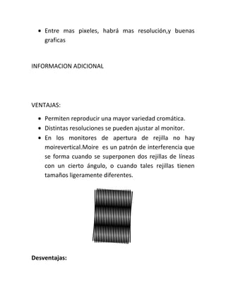 Entre mas pixeles, habrá mas resolución,y buenas
    graficas


INFORMACION ADICIONAL




VENTAJAS:

    Permiten reproducir una mayor variedad cromática.
    Distintas resoluciones se pueden ajustar al monitor.
    En los monitores de apertura de rejilla no hay
    moirevertical.Moire es un patrón de interferencia que
    se forma cuando se superponen dos rejillas de líneas
    con un cierto ángulo, o cuando tales rejillas tienen
    tamaños ligeramente diferentes.




Desventajas:
 