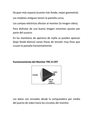 Ocupan más espacio (cuanto más fondo, mejor geometría).
Los modelos antiguos tienen la pantalla curva.
Los campos eléctricos afectan al monitor (la imagen vibra).
Para disfrutar de una buena imagen necesitan ajustes por
parte del usuario.
En los monitores de apertura de rejilla se pueden apreciar
(bajo fondo blanco) varias líneas de tensión muy finas que
cruzan la pantalla horizontalmente.




Funcionamiento del Monitor TRC O CRT




Los datos son enviados desde la computadora por medio
del puerto de video hacia los circuitos del monitor.
 