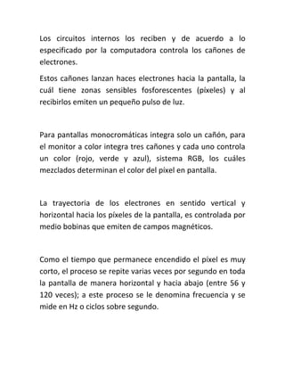 Los circuitos internos los reciben y de acuerdo a lo
especificado por la computadora controla los cañones de
electrones.
Estos cañones lanzan haces electrones hacia la pantalla, la
cuál tiene zonas sensibles fosforescentes (píxeles) y al
recibirlos emiten un pequeño pulso de luz.


Para pantallas monocromáticas integra solo un cañón, para
el monitor a color integra tres cañones y cada uno controla
un color (rojo, verde y azul), sistema RGB, los cuáles
mezclados determinan el color del píxel en pantalla.


La trayectoria de los electrones en sentido vertical y
horizontal hacia los píxeles de la pantalla, es controlada por
medio bobinas que emiten de campos magnéticos.


Como el tiempo que permanece encendido el píxel es muy
corto, el proceso se repite varias veces por segundo en toda
la pantalla de manera horizontal y hacia abajo (entre 56 y
120 veces); a este proceso se le denomina frecuencia y se
mide en Hz o ciclos sobre segundo.
 