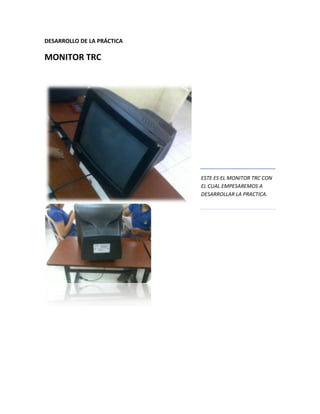 DESARROLLO DE LA PRÁCTICA

MONITOR TRC




                            ESTE ES EL MONITOR TRC CON
                            EL CUAL EMPESAREMOS A
                            DESARROLLAR LA PRACTICA.
 