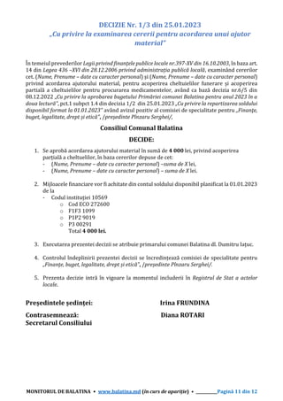 MONITORUL DE BALATINA • www.balatina.md (în curs de apariție) • ___________Pagină 11 din 12
DECIZIE Nr. 1/3 din 25.01.2023
„Cu privire la examinarea cererii pentru acordarea unui ajutor
material”
În temeiul prevederilor Legii privind finanţele publice locale nr.397-XV din 16.10.2003, în baza art.
14 din Legea 436 –XVI din 28.12.2006 privind administrația publică locală, examinând cererilor
cet. (Nume, Prenume – date cu caracter personal) și (Nume, Prenume – date cu caracter personal)
privind acordarea ajutorului material, pentru acoperirea cheltuielilor funerare și acoperirea
partială a cheltuielilor pentru procurarea medicamentelor, având ca bază decizia nr.6/5 din
08.12.2022 „Cu privire la aprobarea bugetului Primăriei comunei Balatina pentru anul 2023 în a
doua lectură”, pct.1 subpct 1.4 din decizia 1/2 din 25.01.2023 „Cu privire la repartizarea soldului
disponibil format la 01.01.2023” având avizul pozitiv al comisiei de specialitate pentru „Finanţe,
buget, legalitate, drept și etică”, /președinte Pînzaru Serghei/,
Consiliul Comunal Balatina
DECIDE:
1. Se aprobă acordarea ajutorului material în sumă de 4 000 lei, privind acoperirea
parțială a cheltuelilor, în baza cererilor depuse de cet:
- (Nume, Prenume – date cu caracter personal) –suma de X lei,
- (Nume, Prenume – date cu caracter personal) – suma de X lei.
2. Mijloacele financiare vor fi achitate din contul soldului disponibil planificat la 01.01.2023
de la
- Codul instituției 10569
o Cod ECO 272600
o F1F3 1099
o P1P2 9019
o P3 00291
Total 4 000 lei.
3. Executarea prezentei decizii se atribuie primarului comunei Balatina dl. Dumitru Iațuc.
4. Controlul îndeplinirii prezentei decizii se încredințează comisiei de specialitate pentru
„Finanţe, buget, legalitate, drept și etică”, /președinte Pînzaru Serghei/.
5. Prezenta decizie intră în vigoare la momentul includerii în Registrul de Stat a actelor
locale.
Președintele ședinței: Irina FRUNDINA
Contrasemnează: Diana ROTARI
Secretarul Consiliului
 