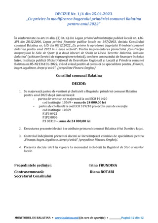 MONITORUL DE BALATINA • www.balatina.md (în curs de apariție) • ___________Pagină 12 din 12
DECIZIE Nr. 1/4 din 25.01.2023
„Cu privire la modificarea bugetului primăriei comunei Balatina
pentru anul 2023”
În conformitate cu art.14 alin. (2) lit. n) din Legea privind administrația publică locală nr. 436-
XVI din 28.12.2006, Legea privind finanțele publice locale nr. 397/2003, decizia Consiliului
comunal Balatina nr. 6/5 din 08.12.2022 „Cu privire la aprobarea bugetului Primăriei comunei
Balatina pentru anul 2023 în a doua lectură”. Pentru implementarea proiectului „Construcția
acoperișului la Sala de Sport și a două blocuri de Studii la Liceul Teoretic Balatina, comuna
Balatina” (achitare Servicii de supraveghere tehnică), conform contractului de finanțare încheiat
între, Instituția publică Oficiul Național de Dezvoltare Regională și Locală și Primăria comunei
Balatina nr.85-N21361DL-2022, având avizul pozitiv al comisiei de specialitate pentru „Finanţe,
buget, legalitate, drept și etică”, /președinte Pînzaru Serghei/
Consiliul comunal Balatina
DECIDE:
1. Se majorează partea de venituri și cheltuieli a Bugetului primăriei comunei Balatina
pentru anul 2023 după cum urmează:
- partea de venituri se majorează la cod ECO 191420
cod instituției 10569 – suma de 24 000,00 lei
- partea de cheltuieli la cod ECO 319210 proiect în curs de execuție
cod instituției 10569
F1F3 0922
P1P2 8806
P3 00319 – suma de 24 000,00 lei
2. Executarea prezentei decizii i se atribuie primarul comunei Balatina d-lui Dumitru Iațuc.
3. Controlul îndeplinirii prezentei decizii se încredințează comisiei de specialitate pentru
„Finanţe, buget, legalitate, drept și etică” /președinte Pînzaru Serghei/.
4. Prezenta decizie intră în vigoare la momentul includerii în Registrul de Stat al actelor
locale.
Președintele ședinței: Irina FRUNDINA
Contrasemnează: Diana ROTARI
Secretarul Consiliului
 