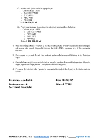 MONITORUL DE BALATINA • www.balatina.md (în curs de apariție) • ___________Pagină 10 din 12
1.5. Acordarea ajutorului către populație:
- Cod instituție 10569
o Cod ECO 272600
o F 1F3 1099
o P1P2 9019
o P3 00291
Total: 10 000,00 lei
1.6. Pentru extinderea și construcția rețelei de apeduct în s. Balatina:
- Cod instituție 10569
o Cod ECO 319220
o F1F3 0630
o P1P2 7503
o P3 00319
Total: 1 200 000,00 lei
2. De a modifica partea de venituri și cheltuieli a bugetului primăriei comunei Balatina spre
micșorare din soldul disponibil format la 01.01.2023, conform pct. 1 din prezenta
deciziei.
3. Executarea prezentei decizii i se atribuie primarului comunei Balatina d-lui Dumitru
Iațuc.
4. Controlul executării prezentei decizii se pune în comisie de specialitate pentru „Finanțe,
buget, legalitate drept și etică”, /președinte Pînzaru Serghei/.
5. Prezenta decizie intră în vigoare la momentul includerii în Registrul de Stat a actelor
locale.
Președintele ședinței: Irina FRUNDINA
Contrasemnează: Diana ROTARI
Secretarul Consiliului
 