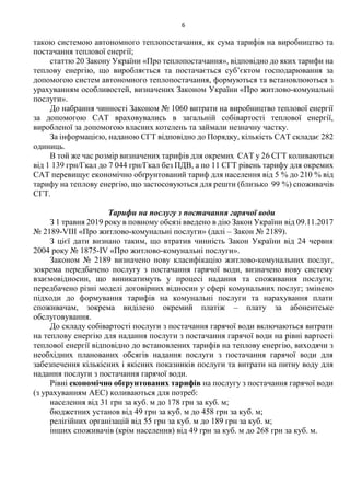 6
такою системою автономного теплопостачання, як сума тарифів на виробництво та
постачання теплової енергії;
статтю 20 Закону України «Про теплопостачання», відповідно до яких тарифи на
теплову енергію, що виробляється та постачається суб’єктом господарювання за
допомогою систем автономного теплопостачання, формуються та встановлюються з
урахуванням особливостей, визначених Законом України «Про житлово-комунальні
послуги».
До набрання чинності Законом № 1060 витрати на виробництво теплової енергії
за допомогою САТ враховувались в загальній собівартості теплової енергії,
виробленої за допомогою власних котелень та займали незначну частку.
За інформацією, наданою СГТ відповідно до Порядку, кількість САТ складає 282
одиниць.
В той же час розмір визначених тарифів для окремих САТ у 26 СГТ коливаються
від 1 139 грн/Гкал до 7 044 грн/Гкал без ПДВ, а по 11 СГТ рівень тарифу для окремих
САТ перевищує економічно обґрунтований тариф для населення від 5 % до 210 % від
тарифу на теплову енергію, що застосовуються для решти (близько 99 %) споживачів
СГТ.
Тарифи на послугу з постачання гарячої води
З 1 травня 2019 року в повному обсязі введено в дію Закон України від 09.11.2017
№ 2189-VIII «Про житлово-комунальні послуги» (далі – Закон № 2189).
З цієї дати визнано таким, що втратив чинність Закон України від 24 червня
2004 року № 1875-IV «Про житлово-комунальні послуги».
Законом № 2189 визначено нову класифікацію житлово-комунальних послуг,
зокрема передбачено послугу з постачання гарячої води, визначено нову систему
взаємовідносин, що виникатимуть у процесі надання та споживання послуги;
передбачено різні моделі договірних відносин у сфері комунальних послуг; змінено
підходи до формування тарифів на комунальні послуги та нарахування плати
споживачам, зокрема виділено окремий платіж – плату за абонентське
обслуговування.
До складу собівартості послуги з постачання гарячої води включаються витрати
на теплову енергію для надання послуги з постачання гарячої води на рівні вартості
теплової енергії відповідно до встановлених тарифів на теплову енергію, виходячи з
необхідних планованих обсягів надання послуги з постачання гарячої води для
забезпечення кількісних і якісних показників послуги та витрати на питну воду для
надання послуги з постачання гарячої води.
Рівні економічно обґрунтованих тарифів на послугу з постачання гарячої води
(з урахуванням АЕС) коливаються для потреб:
населення від 31 грн за куб. м до 178 грн за куб. м;
бюджетних установ від 49 грн за куб. м до 458 грн за куб. м;
релігійних організацій від 55 грн за куб. м до 189 грн за куб. м;
інших споживачів (крім населення) від 49 грн за куб. м до 268 грн за куб. м.
 