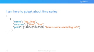 © 2017 InfluxData. All rights reserved.15
[
{
"name": "log_lines",
"columns": ["time", "line"],
"point": [1400425947368, "here's some useful log info"]
}
]
I am here to speak about time series
 