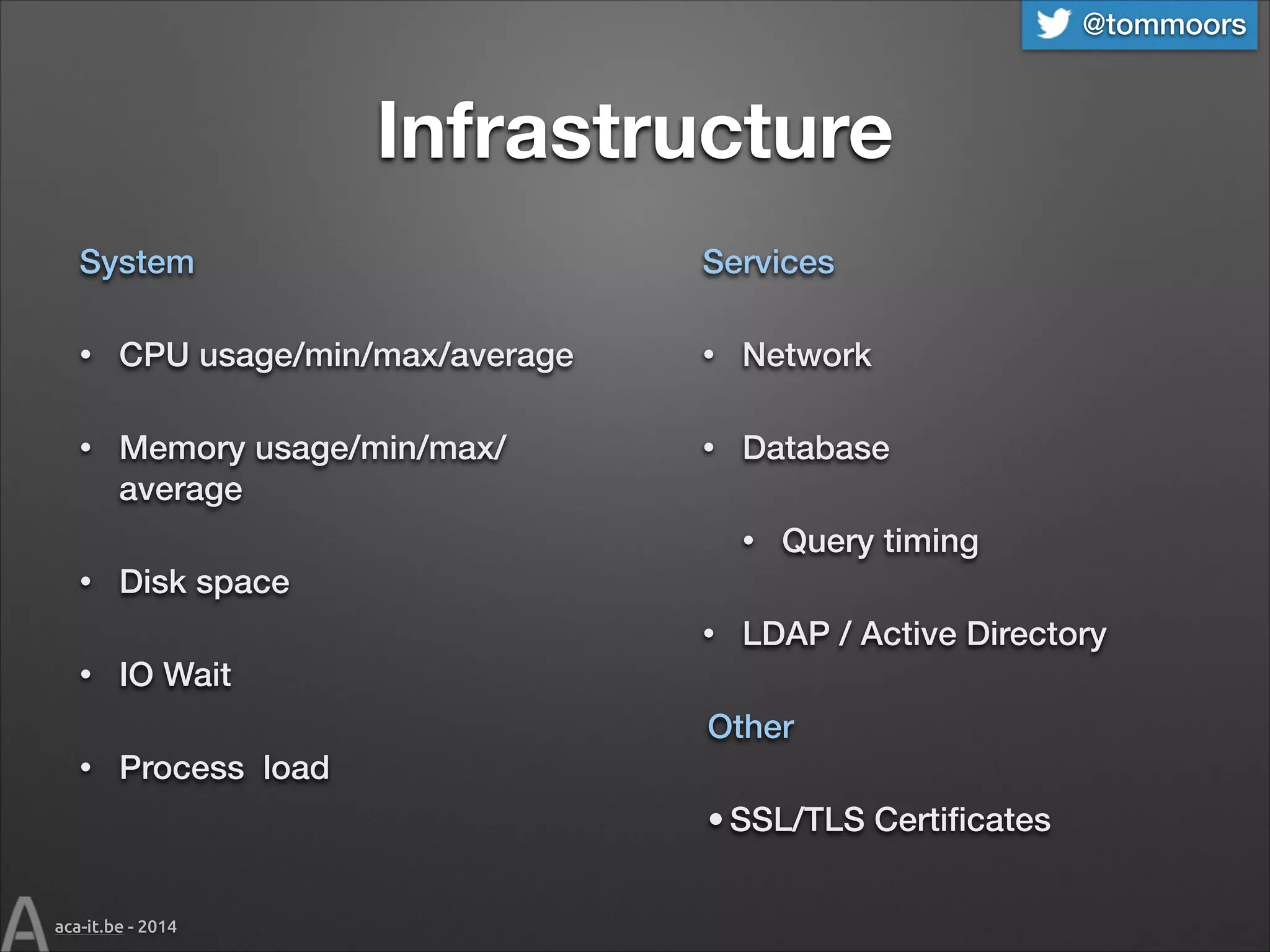 @tommoors

Infrastructure
System

Services

•

CPU usage/min/max/average

•

Network

•

Memory usage/min/max/
average

•

Database
•

•

Disk space
•

•

Query timing

LDAP / Active Directory

IO Wait
Other

•

Process load
• SSL/TLS Certiﬁcates

aca-it.be - 2014

 