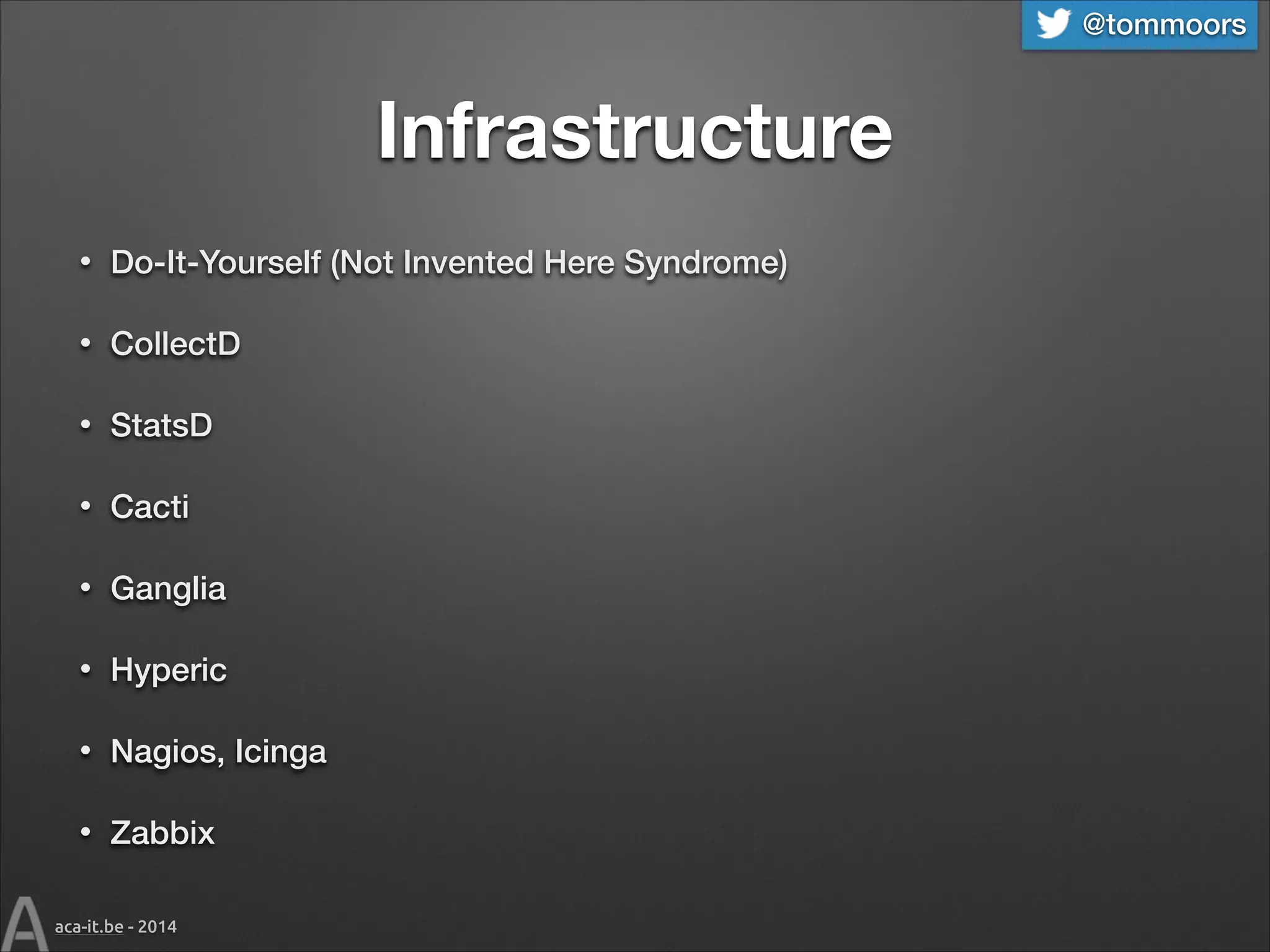 @tommoors

Infrastructure
•

Do-It-Yourself (Not Invented Here Syndrome)

•

CollectD

•

StatsD

•

Cacti

•

Ganglia

•

Hyperic

•

Nagios, Icinga

•

Zabbix

aca-it.be - 2014

 