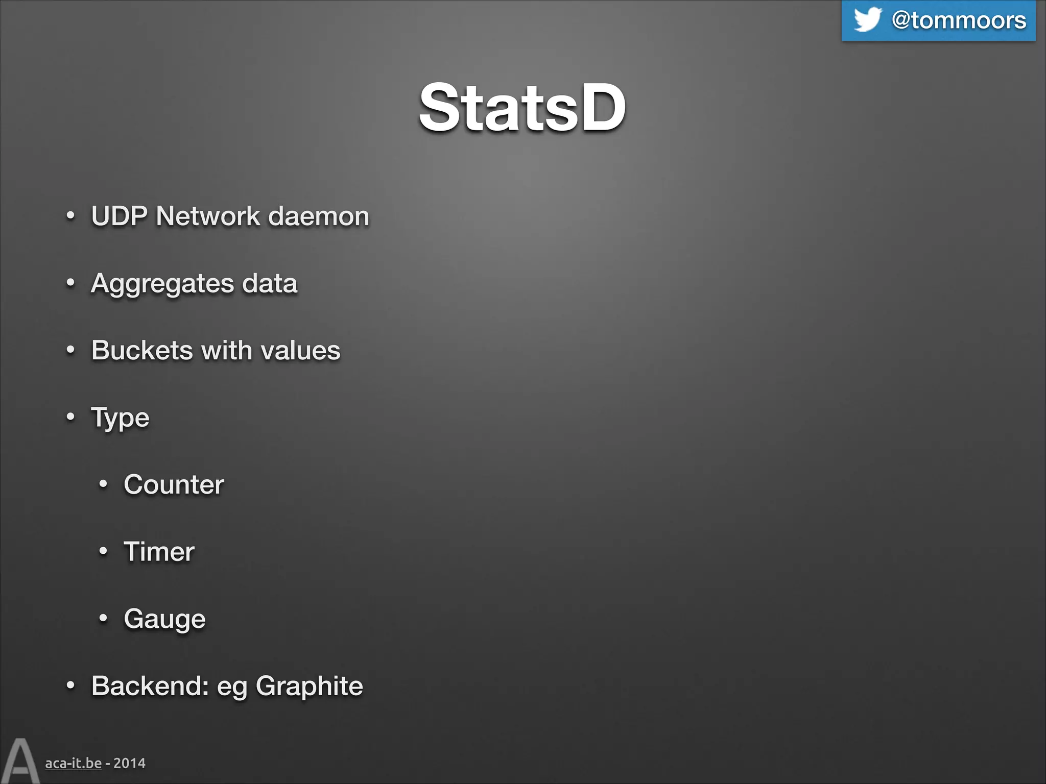 @tommoors

StatsD
•

UDP Network daemon

•

Aggregates data

•

Buckets with values

•

Type
•
•

Timer

•
•

Counter

Gauge

Backend: eg Graphite

aca-it.be - 2014

 