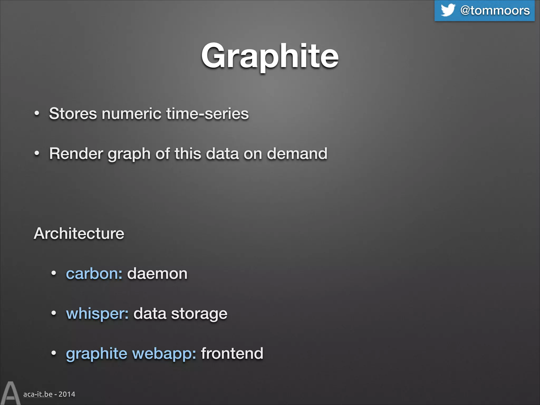 @tommoors

Graphite
•

Stores numeric time-series

•

Render graph of this data on demand
!

Architecture
•

carbon: daemon

•

whisper: data storage

•

graphite webapp: frontend

aca-it.be - 2014

 