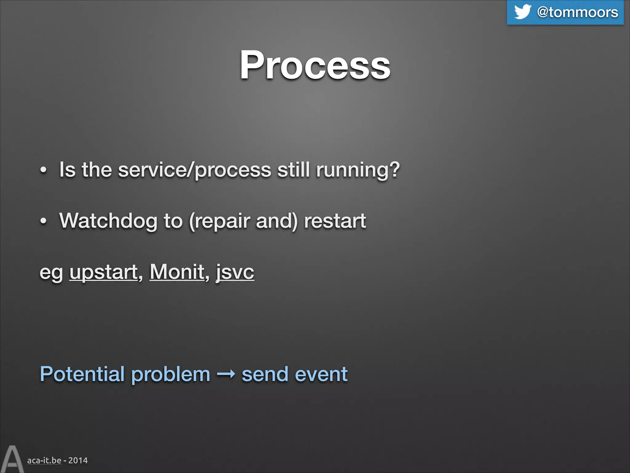 @tommoors

Process
•

Is the service/process still running?

•

Watchdog to (repair and) restart

eg upstart, Monit, jsvc
!

Potential problem ➞ send event

aca-it.be - 2014

 