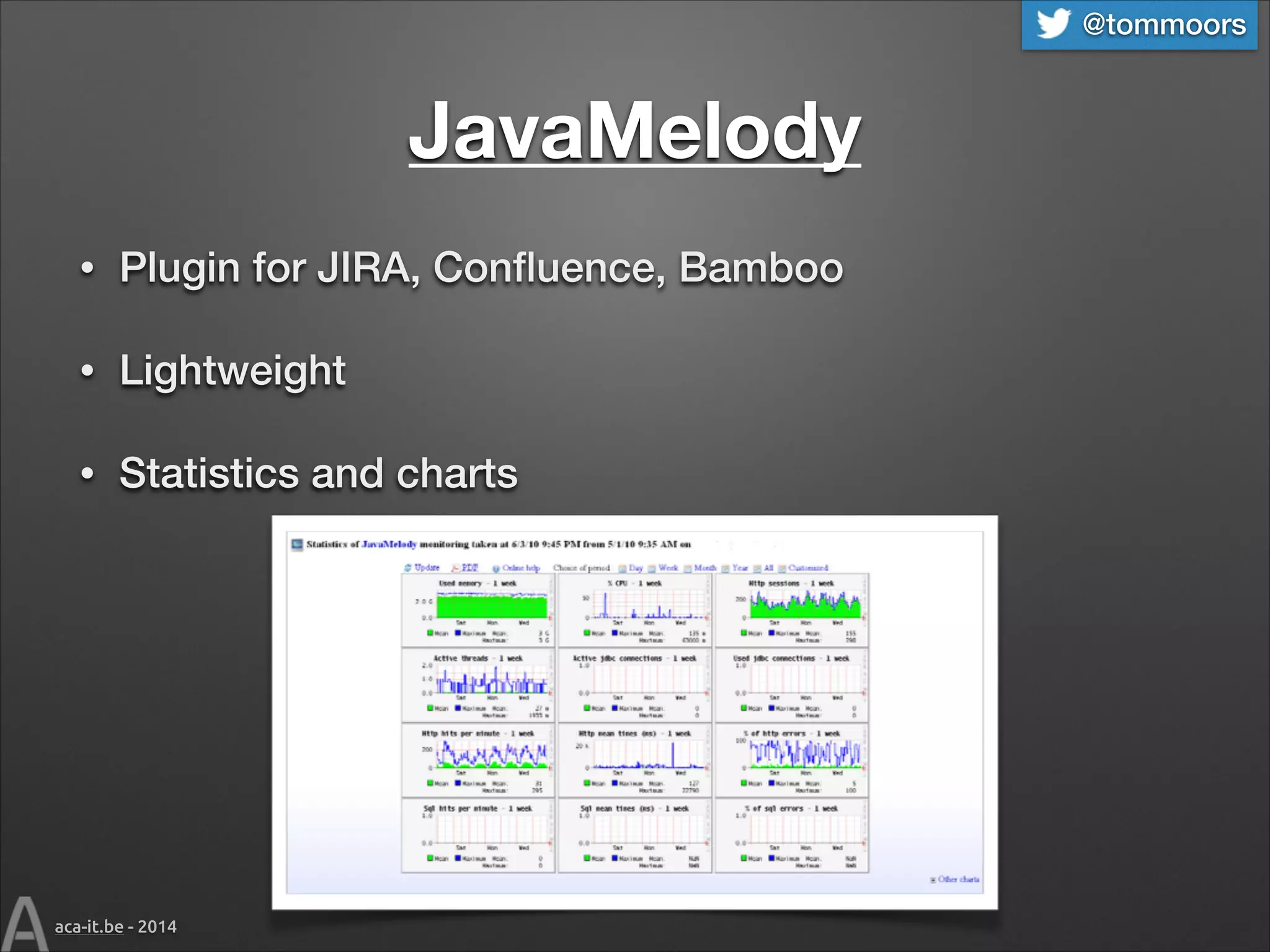 @tommoors

JavaMelody
•

Plugin for JIRA, Conﬂuence, Bamboo

•

Lightweight

•

Statistics and charts

aca-it.be - 2014

 