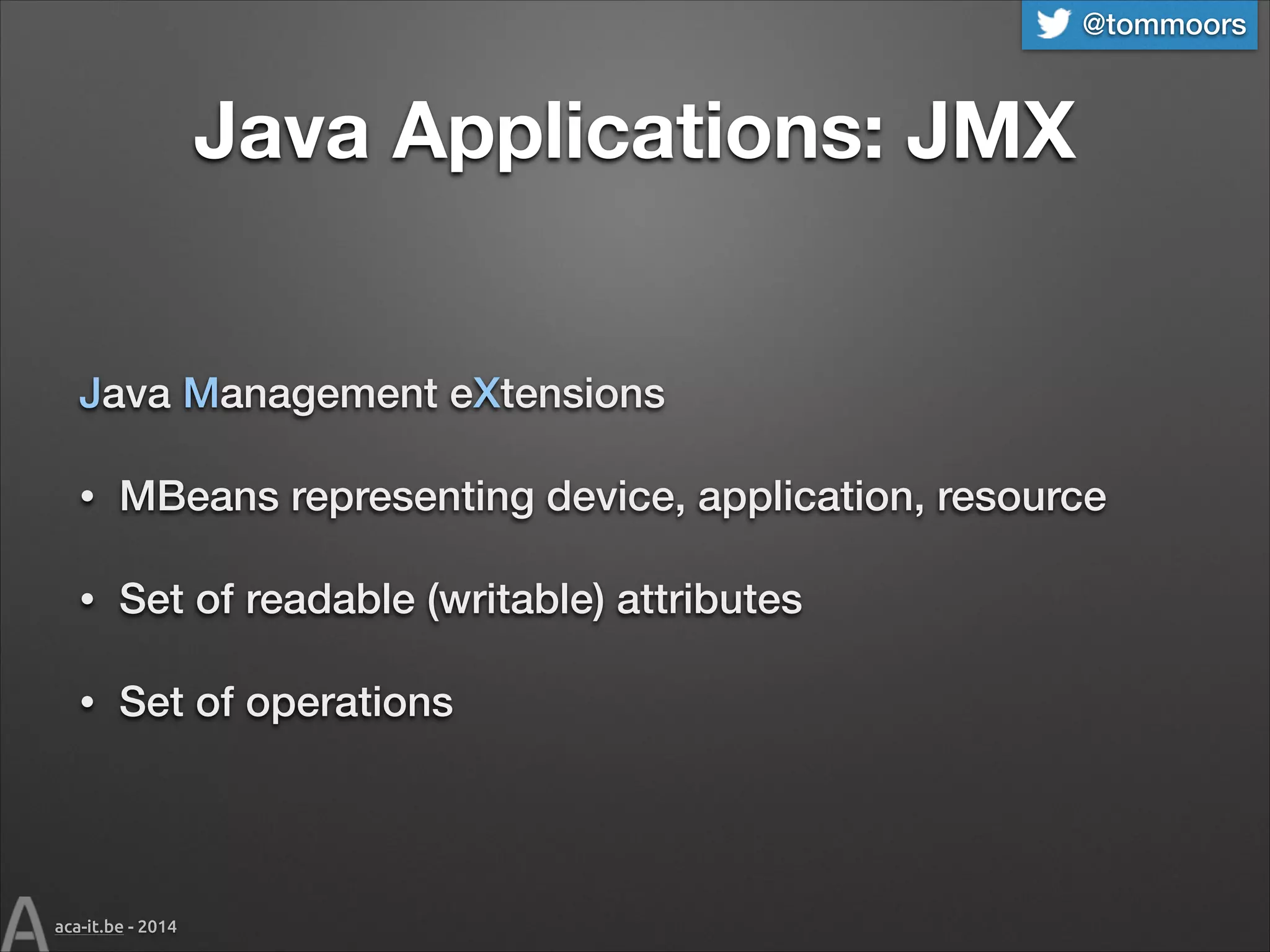 @tommoors

Java Applications: JMX
Java Management eXtensions
•

MBeans representing device, application, resource

•

Set of readable (writable) attributes

•

Set of operations

aca-it.be - 2014

 