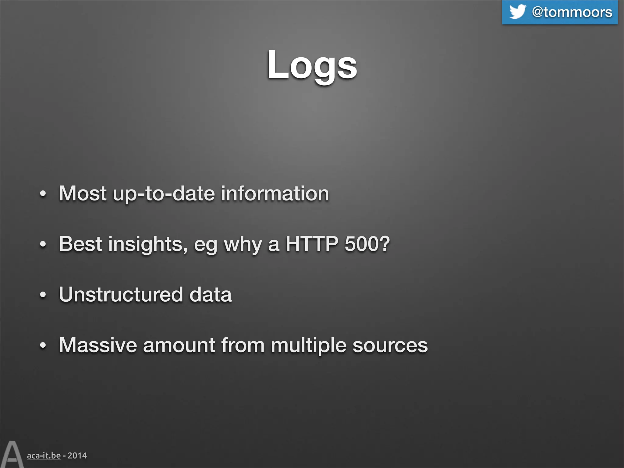 @tommoors

Logs
•

Most up-to-date information

•

Best insights, eg why a HTTP 500?

•

Unstructured data

•

Massive amount from multiple sources

aca-it.be - 2014

 