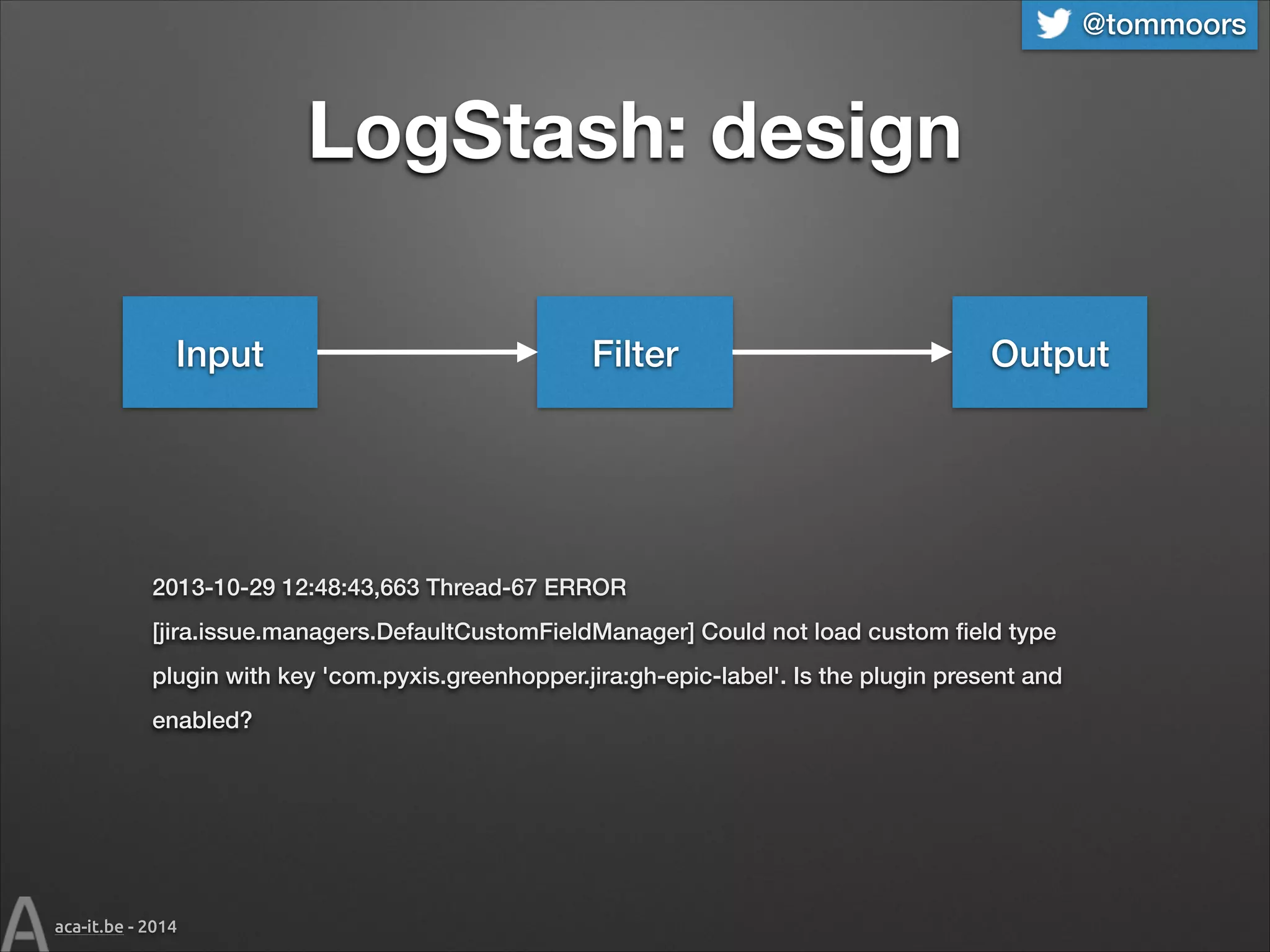 @tommoors

LogStash: design
Input

Filter

Output

2013-10-29 12:48:43,663 Thread-67 ERROR
[jira.issue.managers.DefaultCustomFieldManager] Could not load custom ﬁeld type
plugin with key 'com.pyxis.greenhopper.jira:gh-epic-label'. Is the plugin present and
enabled?

aca-it.be - 2014

 