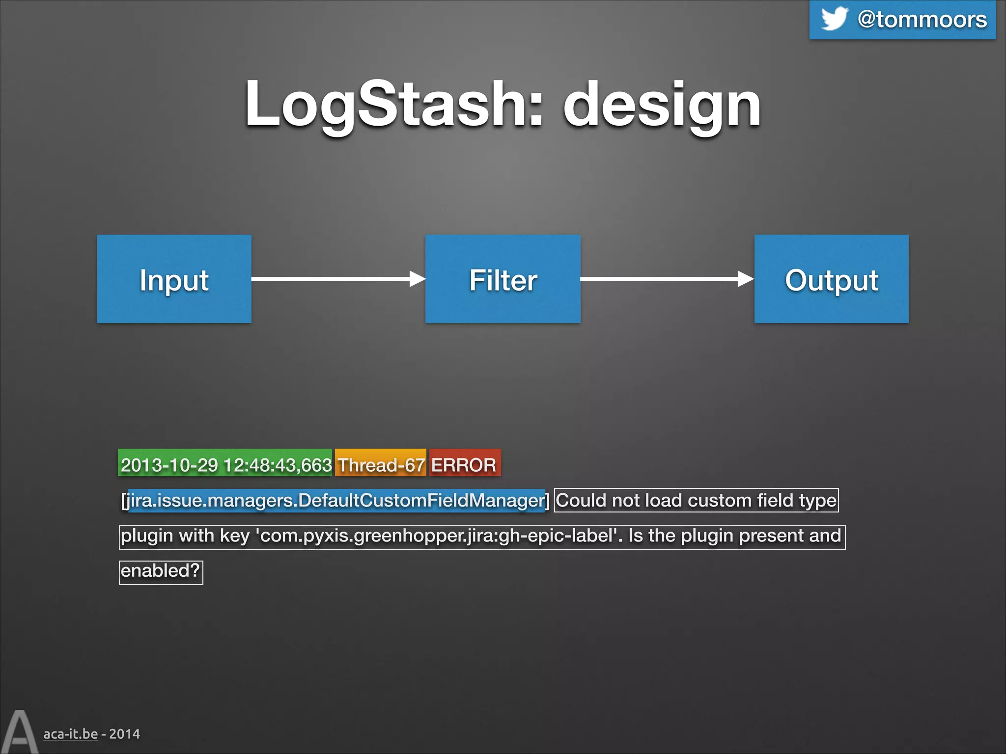 @tommoors

LogStash: design
Input

Filter

Output

2013-10-29 12:48:43,663 Thread-67 ERROR
[jira.issue.managers.DefaultCustomFieldManager] Could not load custom ﬁeld type
plugin with key 'com.pyxis.greenhopper.jira:gh-epic-label'. Is the plugin present and
enabled?

aca-it.be - 2014

 