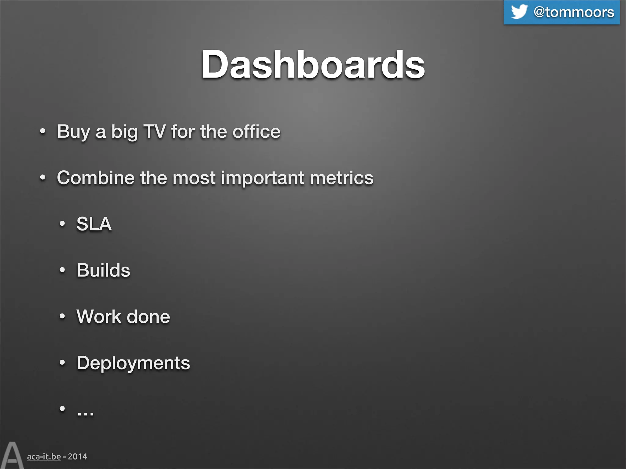@tommoors

Dashboards
•

Buy a big TV for the ofﬁce

•

Combine the most important metrics
•

SLA

•

Builds

•

Work done

•

Deployments

•

…

aca-it.be - 2014

 