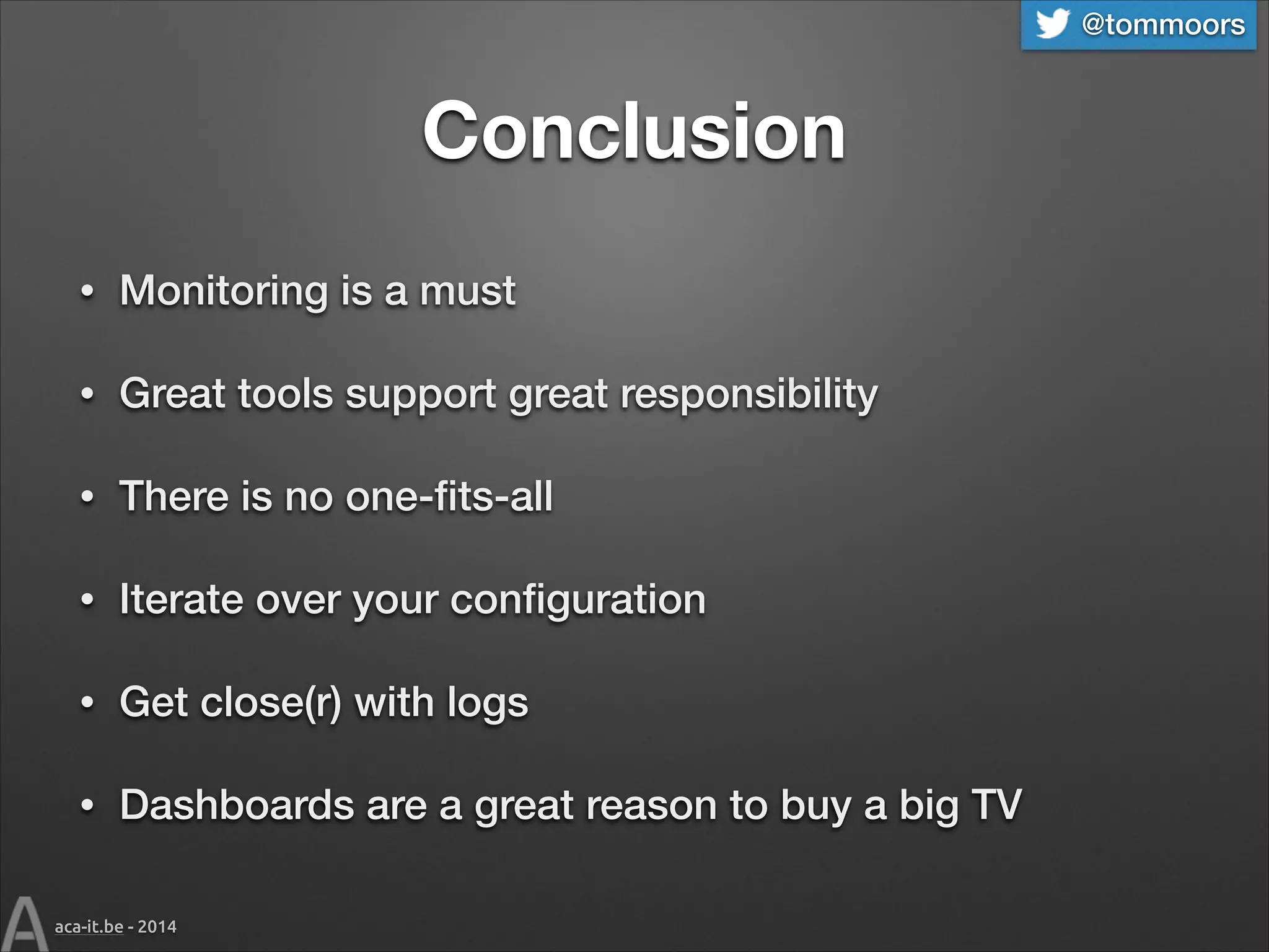 @tommoors

Conclusion
•

Monitoring is a must

•

Great tools support great responsibility

•

There is no one-ﬁts-all

•

Iterate over your conﬁguration

•

Get close(r) with logs

•

Dashboards are a great reason to buy a big TV

aca-it.be - 2014

 