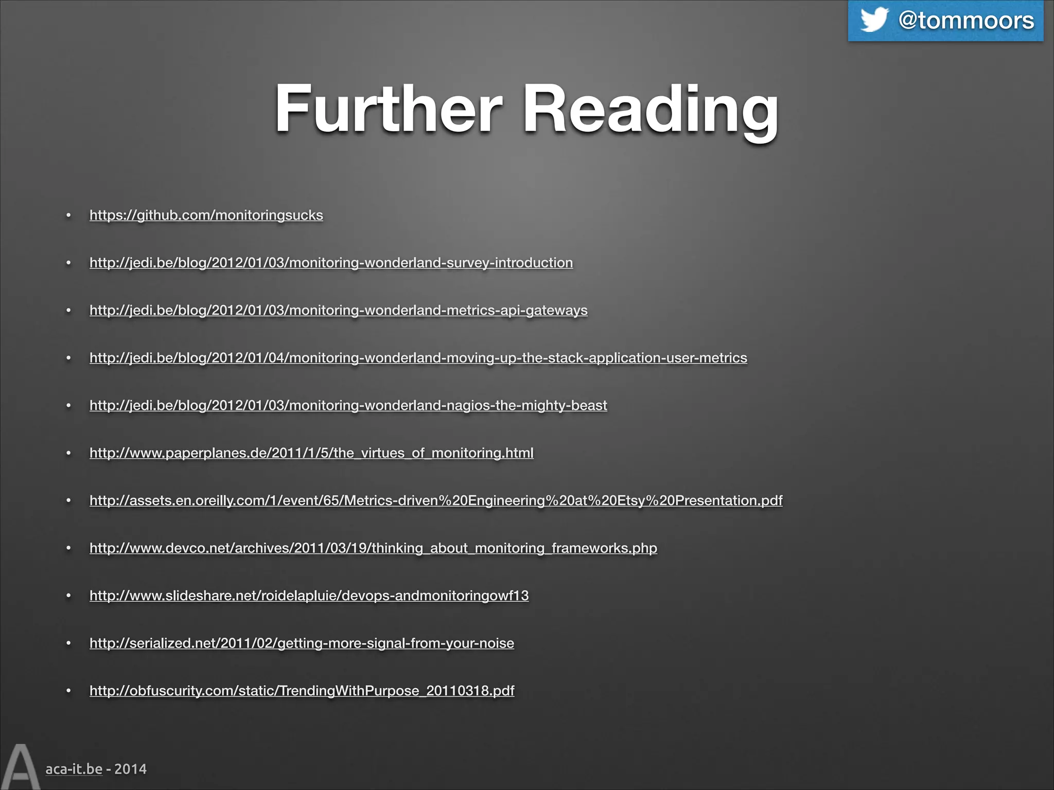 @tommoors

Further Reading
•

https://github.com/monitoringsucks

•

http://jedi.be/blog/2012/01/03/monitoring-wonderland-survey-introduction

•

http://jedi.be/blog/2012/01/03/monitoring-wonderland-metrics-api-gateways

•

http://jedi.be/blog/2012/01/04/monitoring-wonderland-moving-up-the-stack-application-user-metrics

•

http://jedi.be/blog/2012/01/03/monitoring-wonderland-nagios-the-mighty-beast

•

http://www.paperplanes.de/2011/1/5/the_virtues_of_monitoring.html

•

http://assets.en.oreilly.com/1/event/65/Metrics-driven%20Engineering%20at%20Etsy%20Presentation.pdf

•

http://www.devco.net/archives/2011/03/19/thinking_about_monitoring_frameworks.php

•

http://www.slideshare.net/roidelapluie/devops-andmonitoringowf13

•

http://serialized.net/2011/02/getting-more-signal-from-your-noise

•

http://obfuscurity.com/static/TrendingWithPurpose_20110318.pdf

aca-it.be - 2014

 