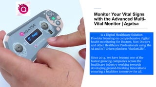 Monitor Your Vital Signs
with the Advanced Multi-
Vital Monitor | Agatsa
Agatsa is a Digital Healthcare Solution
Provider focusing on comprehensive digital
health monitoring for Doctors, Non-Doctors
and other Healthcare Professionals using the
AI and IoT driven platform “SanketLife”.
Since 2014, we have become one of the
fastest growing companies across the
healthcare industry working towards
developing ground-breaking innovations
ensuring a healthier tomorrow for all.
 