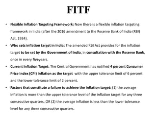 FITF
• Flexible Inflation Targeting Framework: Now there is a flexible inflation targeting
framework in India (after the 2016 amendment to the Reserve Bank of India (RBI)
Act, 1934).
• Who sets inflation target in India: The amended RBI Act provides for the inflation
target to be set by the Government of India, in consultation with the Reserve Bank,
once in every fiveyears.
• Current Inflation Target: The Central Government has notified 4 percent Consumer
Price Index (CPI) inflation as the target with the upper tolerance limit of 6 percent
and the lower tolerance limit of 2 percent.
• Factors that constitute a failure to achieve the inflation target: (1) the average
inflation is more than the upper tolerance level of the inflation target for any three
consecutive quarters, OR (2) the average inflation is less than the lower tolerance
level for any three consecutive quarters.
 