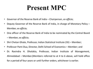 Present MPC
• Governor of the Reserve Bank of India – Chairperson, ex officio;
• Deputy Governor of the Reserve Bank of India, in charge of Monetary Policy –
Member, ex officio;
• One officer of the Reserve Bank of India to be nominated by the Central Board
– Member, ex officio;
• Shri Chetan Ghate, Professor, Indian Statistical Institute (ISI) – Member;
• Professor Pami Dua, Director, Delhi School of Economics – Member; and
• Dr. Ravindra H. Dholakia, Professor, Indian Institute of Management,
Ahmedabad – Member.(Members referred to at 4 to 6 above, will hold office
for a period of four years or until further orders, whichever is earlier.
 