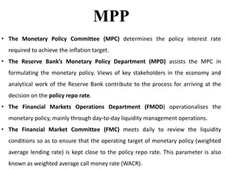 MPP
• The Monetary Policy Committee (MPC) determines the policy interest rate
required to achieve the inflation target.
• The Reserve Bank’s Monetary Policy Department (MPD) assists the MPC in
formulating the monetary policy. Views of key stakeholders in the economy and
analytical work of the Reserve Bank contribute to the process for arriving at the
decision on the policy repo rate.
• The Financial Markets Operations Department (FMOD) operationalises the
monetary policy, mainly through day-to-day liquidity management operations.
• The Financial Market Committee (FMC) meets daily to review the liquidity
conditions so as to ensure that the operating target of monetary policy (weighted
average lending rate) is kept close to the policy repo rate. This parameter is also
known as weighted average call money rate (WACR).
 