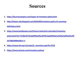 1. https://businessjargons.com/types-of-monetary-policy.html
2. http://kalyan-city.blogspot.com/2010/09/monetary-policy-its-meaning-
definitions.html
3. https://www.bankbazaar.com/finance-tools/emi-calculator/monetary-
policy.html?ck=Y%2BziX71XnZjIM9ZwEflsyDYlRL7gaN4W0xhuJSr9Iq7aMYwRm2IP
ACTQB2XBBtGG&rc=1
4. https://www.rbi.org.in/scripts/fs_overview.aspx?fn=2752
5. https://www.clearias.com/monetary-policy/
Sources
 
