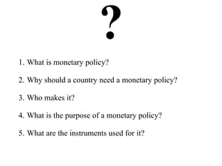 ?1. What is monetary policy?
2. Why should a country need a monetary policy?
3. Who makes it?
4. What is the purpose of a monetary policy?
5. What are the instruments used for it?
 