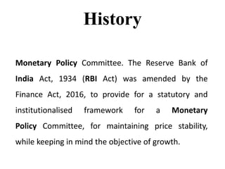 History
Monetary Policy Committee. The Reserve Bank of
India Act, 1934 (RBI Act) was amended by the
Finance Act, 2016, to provide for a statutory and
institutionalised framework for a Monetary
Policy Committee, for maintaining price stability,
while keeping in mind the objective of growth.
 