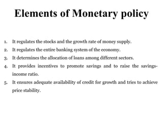 Elements of Monetary policy
1. It regulates the stocks and the growth rate of money supply.
2. It regulates the entire banking system of the economy.
3. It determines the allocation of loans among different sectors.
4. It provides incentives to promote savings and to raise the savings-
income ratio.
5. It ensures adequate availability of credit for growth and tries to achieve
price stability.
 