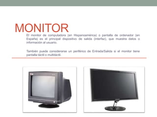 MONITOREl monitor de computadora (en Hispanoamérica) o pantalla de ordenador (en
España) es el principal dispositivo de salida (interfaz), que muestra datos o
información al usuario.
También puede considerarse un periférico de Entrada/Salida si el monitor tiene
pantalla táctil o multitáctil.
 