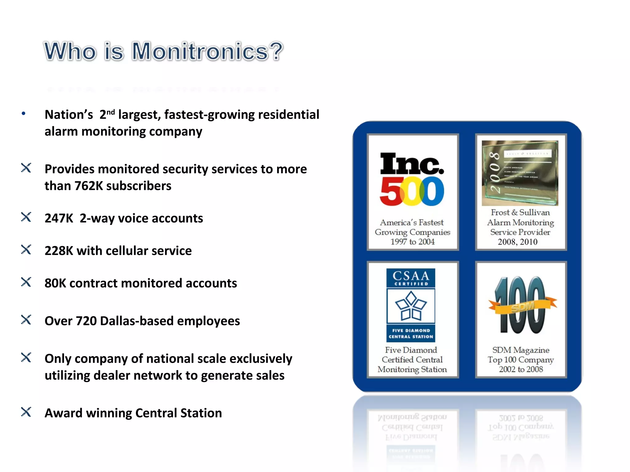 Nation’s  2 nd  largest, fastest-growing residential alarm monitoring company Provides monitored security services to more than 762K subscribers 247K  2-way voice accounts 228K with cellular service 80K contract monitored accounts Over 720 Dallas-based employees Only company of national scale exclusively utilizing dealer network to generate sales  Award winning Central Station 2008, 2010 