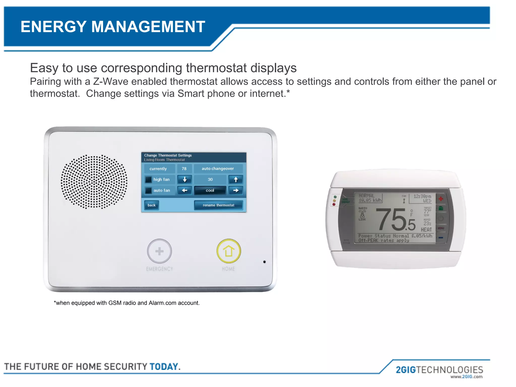 Easy to use corresponding thermostat displays Pairing with a Z-Wave enabled thermostat allows access to settings and controls from either the panel or thermostat.  Change settings via Smart phone or internet.* *when equipped with GSM radio and Alarm.com account. ENERGY MANAGEMENT 