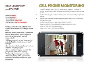 MONITOR  KIDS MONITOR  PETS MONITOR THE  ELDERLY MONITOR A  VACATION HOME Find out when the kids get back from school, or what time your teen got in last night. Receive instant notification if a medicine cabinet, gun cabinet, liquor cabinet or other dangerous area is opened unexpectedly. Add water sensors to your basement to detect a flood in time to prevent costly damage. See what time the housecleaners arrived and how long they stayed. Get an alert sent to your phone if the garage door is left open too long. Find out if your teenager spent the afternoon playing video games in the basement or upstairs (hopefully) doing homework. 