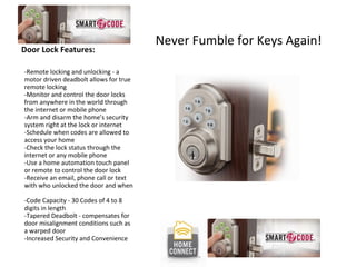 Door Lock Features: -Remote locking and unlocking - a motor driven deadbolt allows for true remote locking  -Monitor and control the door locks from anywhere in the world through the internet or mobile phone  -Arm and disarm the home’s security system right at the lock or internet  -Schedule when codes are allowed to access your home  -Check the lock status through the internet or any mobile phone  -Use a home automation touch panel or remote to control the door lock  -Receive an email, phone call or text with who unlocked the door and when  -Code Capacity - 30 Codes of 4 to 8 digits in length  -Tapered Deadbolt - compensates for door misalignment conditions such as a warped door  -Increased Security and Convenience  Never Fumble for Keys Again! 